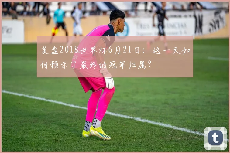 复盘2018世界杯6月21日：这一天如何预示了最终的冠军归属？