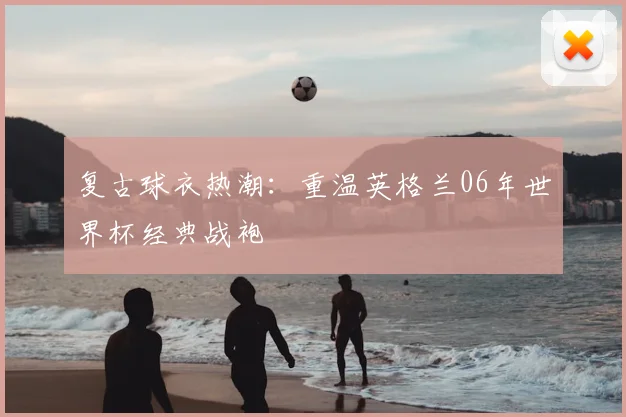 复古球衣热潮：重温英格兰06年世界杯经典战袍