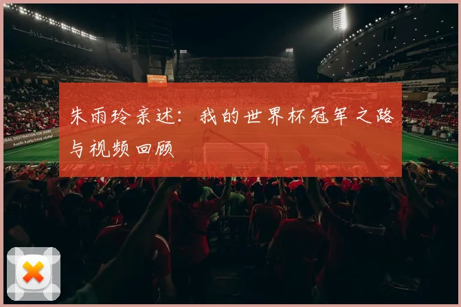 朱雨玲亲述：我的世界杯冠军之路与视频回顾