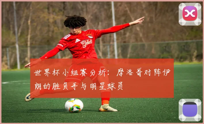 世界杯小组赛分析:摩洛哥对阵伊朗的胜负手与明星球员