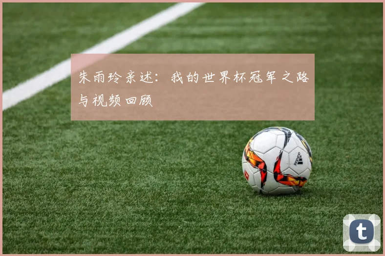 朱雨玲亲述：我的世界杯冠军之路与视频回顾