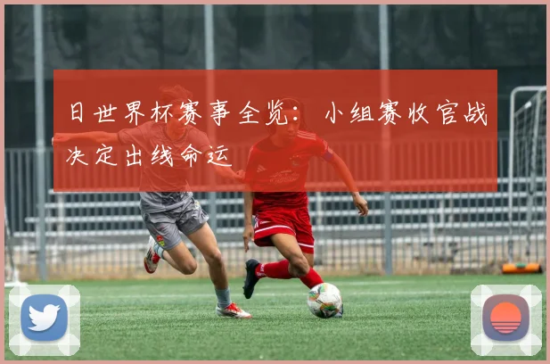 日世界杯赛事全览:小组赛收官战决定出线命运