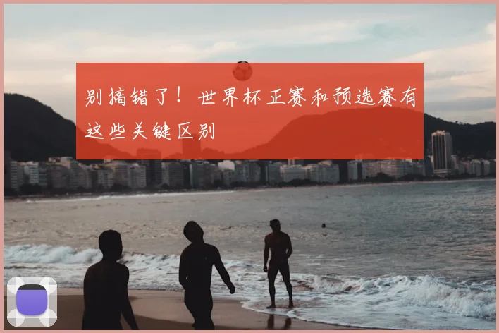 别搞错了！世界杯正赛和预选赛有这些关键区别